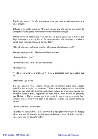 Eu fiz uma careta. “Eu não vou pensar nisso por mais aproximadamente seis
          anos e meio.”

          Edward riu e então suspirou. “É claro, parece que ele vai ter um pouco de
          competição com que se preocupar quando o momento chegar.”

          Minha careta se intensificou. “Eu percebi. Eu estou agradecida a Nahuel por
          hoje, mas aquela observação toda foi meio estranha. Não me importa se ela é a
          única meio vampira que não é parente dele.”

          “Oh, ele não estava olhando pra ela – ele estava olhando para você.”

          Isso era o que parecia... Mas isso não fazia sentido.

          “Porque ele faria isso?”

          “Porque você está viva”, ele disse baixinho.

          “Eu me perdi.”

          “Toda a vida dele”, ele explicou, “- e ele é cinqüenta anos mais velho que
          eu...”

          “Decrépito”, eu inseri.

          Ele me ignorou. “Ele sempre pensou em si mesmo como uma criação
          maléfica, um assassino por natureza. Todas as suas irmãs mataram suas mães
          também, mas elas não acharam nada disso. Joham as criou para pensar nos
          humanos como animais, enquanto eles eram deuses. Mais Nahuel foi ensinado
          por Huilen, e Huilen amava sua irmã mais do que a ninguém mais. Isso
          definiu toda a perspectiva dele e de algumas formas, ele sinceramente se
          odiava.”

          “Isso é tão triste”, eu sussurrei.

          “E então ele viu nós três – e ele se deu conta pela primeira vez que só porque
          ele é meio mortal, isso não significa que ele herdou o mau. Ele olha pra mim e
          vê... o que seu pai devia ter sido.”




PDF Creator - PDF4Free v2.0                                  http://www.pdf4free.com
 