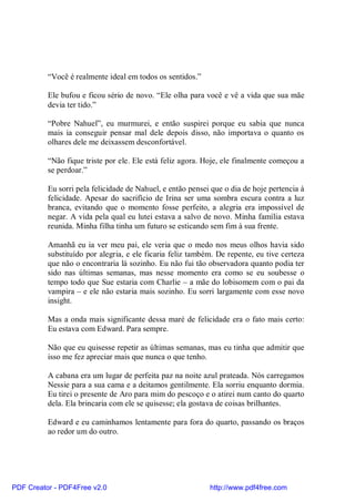 “Você é realmente ideal em todos os sentidos.”

          Ele bufou e ficou sério de novo. “Ele olha para você e vê a vida que sua mãe
          devia ter tido.”

          “Pobre Nahuel”, eu murmurei, e então suspirei porque eu sabia que nunca
          mais ia conseguir pensar mal dele depois disso, não importava o quanto os
          olhares dele me deixassem desconfortável.

          “Não fique triste por ele. Ele está feliz agora. Hoje, ele finalmente começou a
          se perdoar.”

          Eu sorri pela felicidade de Nahuel, e então pensei que o dia de hoje pertencia à
          felicidade. Apesar do sacrifício de Irina ser uma sombra escura contra a luz
          branca, evitando que o momento fosse perfeito, a alegria era impossível de
          negar. A vida pela qual eu lutei estava a salvo de novo. Minha família estava
          reunida. Minha filha tinha um futuro se esticando sem fim à sua frente.

          Amanhã eu ia ver meu pai, ele veria que o medo nos meus olhos havia sido
          substituído por alegria, e ele ficaria feliz também. De repente, eu tive certeza
          que não o encontraria lá sozinho. Eu não fui tão observadora quanto podia ter
          sido nas últimas semanas, mas nesse momento era como se eu soubesse o
          tempo todo que Sue estaria com Charlie – a mãe do lobisomem com o pai da
          vampira – e ele não estaria mais sozinho. Eu sorri largamente com esse novo
          insight.

          Mas a onda mais significante dessa maré de felicidade era o fato mais certo:
          Eu estava com Edward. Para sempre.

          Não que eu quisesse repetir as últimas semanas, mas eu tinha que admitir que
          isso me fez apreciar mais que nunca o que tenho.

          A cabana era um lugar de perfeita paz na noite azul prateada. Nós carregamos
          Nessie para a sua cama e a deitamos gentilmente. Ela sorriu enquanto dormia.
          Eu tirei o presente de Aro para mim do pescoço e o atirei num canto do quarto
          dela. Ela brincaria com ele se quisesse; ela gostava de coisas brilhantes.

          Edward e eu caminhamos lentamente para fora do quarto, passando os braços
          ao redor um do outro.




PDF Creator - PDF4Free v2.0                                 http://www.pdf4free.com
 