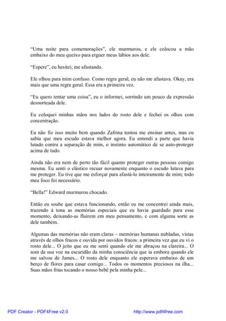 “Uma noite para comemorações”, ele murmurou, e ele colocou a mão
          embaixo do meu queixo para erguer meus lábios aos dele.

          “Espere”, eu hesitei, me afastando.

          Ele olhou para mim confuso. Como regra geral, eu não me afastava. Okay, era
          mais que uma regra geral. Essa era a primeira vez.

          “Eu quero tentar uma coisa”, eu o informei, sorrindo um pouco da expressão
          desnorteada dele.

          Eu coloquei minhas mãos nos lados do rosto dele e fechei os olhos com
          concentração.

          Eu não fiz isso muito bem quando Zafrina tentou me ensinar antes, mas eu
          sabia que meu escudo estava melhor agora. Eu entendi a parte que havia
          lutado contra a separação de mim, o instinto automático de se auto-proteger
          acima de tudo.

          Ainda não era nem de perto tão fácil quanto proteger outras pessoas comigo
          mesma. Eu senti o elástico recuar novamente enquanto o escudo lutava para
          me proteger. Eu tive que me esforçar para afastá-lo inteiramente de mim; todo
          meu foco foi necessário.

          “Bella!” Edward murmurou chocado.

          Então eu soube que estava funcionando, então eu me concentrei ainda mais,
          trazendo à tona as memórias especiais que eu havia guardado para esse
          momento, deixando-as fluírem em meu pensamento, e com alguma sorte as
          dele também.

          Algumas das memórias não eram claras – memórias humanas nubladas, vistas
          através de olhos fracos e ouvida por ouvidos fracos: a primeira vez que eu vi o
          rosto dele... O jeito que eu me senti quando ele me abraçou na clareira... O
          som da sua voz na escuridão da minha consciência que ia embora quando ele
          me salvou de James... O rosto dele enquanto ele esperava embaixo de um
          berço de flores para casar comigo... Todos os momentos preciosos na ilha...
          Suas mãos frias tocando o nosso bebê pela minha pele...




PDF Creator - PDF4Free v2.0                                http://www.pdf4free.com
 