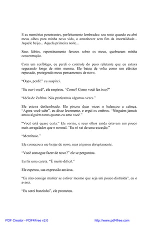 E as memórias penetrantes, perfeitamente lembradas: seu rosto quando eu abri
          meus olhos para minha nova vida, o amanhecer sem fim da imortalidade...
          Aquele beijo... Aquela primeira noite...

          Seus lábios, repentinamente ferozes sobre os meus, quebraram minha
          concentração.

          Com um resfôlego, eu perdi o controle do peso relutante que eu estava
          segurando longe de mim mesma. Ele bateu de volta como um elástico
          repuxado, protegendo meus pensamentos de novo.

          “Oops, perdi!” eu suspirei.

          “Eu ouvi você”, ele respirou. “Como? Como você fez isso?”

          “Idéia de Zafrina. Nós praticamos algumas vezes.”

          Ele estava deslumbrado. Ele piscou duas vezes e balançou a cabeça.
          “Agora você sabe”, eu disse levemente, e ergui os ombros. “Ninguém jamais
          amou alguém tanto quanto eu amo você.”

          “Você está quase certa.” Ele sorriu, e seus olhos ainda estavam um pouco
          mais arregalados que o normal. “Eu só sei de uma exceção.”

          “Mentiroso.”

          Ele começou a me beijar de novo, mas aí parou abruptamente.

          “Você consegue fazer de novo?” ele se perguntou.

          Eu fiz uma careta. “É muito difícil.”

          Ele esperou, sua expressão ansiosa.

          “Eu não consigo manter se estiver mesmo que seja um pouco distraída”, eu o
          avisei.

          “Eu serei bonzinho”, ele prometeu.




PDF Creator - PDF4Free v2.0                               http://www.pdf4free.com
 