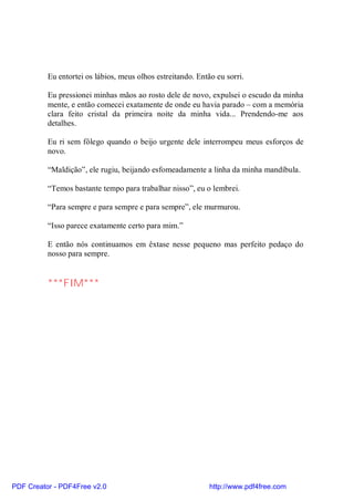 Eu entortei os lábios, meus olhos estreitando. Então eu sorri.

          Eu pressionei minhas mãos ao rosto dele de novo, expulsei o escudo da minha
          mente, e então comecei exatamente de onde eu havia parado – com a memória
          clara feito cristal da primeira noite da minha vida... Prendendo-me aos
          detalhes.

          Eu ri sem fôlego quando o beijo urgente dele interrompeu meus esforços de
          novo.

          “Maldição”, ele rugiu, beijando esfomeadamente a linha da minha mandíbula.

          “Temos bastante tempo para trabalhar nisso”, eu o lembrei.

          “Para sempre e para sempre e para sempre”, ele murmurou.

          “Isso parece exatamente certo para mim.”

          E então nós continuamos em êxtase nesse pequeno mas perfeito pedaço do
          nosso para sempre.


          ***FIM***




PDF Creator - PDF4Free v2.0                                  http://www.pdf4free.com
 