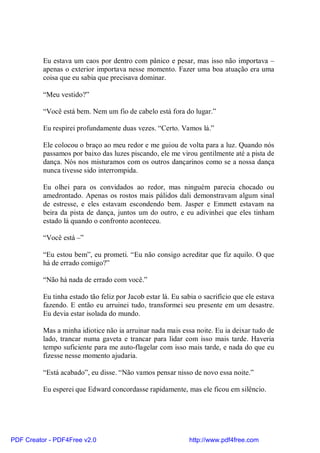 Eu estava um caos por dentro com pânico e pesar, mas isso não importava –
          apenas o exterior importava nesse momento. Fazer uma boa atuação era uma
          coisa que eu sabia que precisava dominar.

          “Meu vestido?”

          “Você está bem. Nem um fio de cabelo está fora do lugar.”

          Eu respirei profundamente duas vezes. “Certo. Vamos lá.”

          Ele colocou o braço ao meu redor e me guiou de volta para a luz. Quando nós
          passamos por baixo das luzes piscando, ele me virou gentilmente até a pista de
          dança. Nós nos misturamos com os outros dançarinos como se a nossa dança
          nunca tivesse sido interrompida.

          Eu olhei para os convidados ao redor, mas ninguém parecia chocado ou
          amedrontado. Apenas os rostos mais pálidos dali demonstravam algum sinal
          de estresse, e eles estavam escondendo bem. Jasper e Emmett estavam na
          beira da pista de dança, juntos um do outro, e eu adivinhei que eles tinham
          estado lá quando o confronto aconteceu.

          “Você está –”

          “Eu estou bem”, eu prometi. “Eu não consigo acreditar que fiz aquilo. O que
          há de errado comigo?”

          “Não há nada de errado com você.”

          Eu tinha estado tão feliz por Jacob estar lá. Eu sabia o sacrifício que ele estava
          fazendo. E então eu arruinei tudo, transformei seu presente em um desastre.
          Eu devia estar isolada do mundo.

          Mas a minha idiotice não ia arruinar nada mais essa noite. Eu ia deixar tudo de
          lado, trancar numa gaveta e trancar para lidar com isso mais tarde. Haveria
          tempo suficiente para me auto-flagelar com isso mais tarde, e nada do que eu
          fizesse nesse momento ajudaria.

          “Está acabado”, eu disse. “Não vamos pensar nisso de novo essa noite.”

          Eu esperei que Edward concordasse rapidamente, mas ele ficou em silêncio.




PDF Creator - PDF4Free v2.0                                  http://www.pdf4free.com
 
