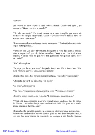 “Edward?”

          Ele fechou os olhos e pôs a testa sobre a minha. “Jacob está certo”, ele
          sussurrou. “O que eu estou pensando?”

          “Ele não está certo.” Eu tentei manter meu rosto tranqüilo por causa da
          multidão de amigos observando. “Jacob é preconceituoso demais para ver
          alguma coisa claramente.”

          Ele murmurou alguma coisa que quase soou como: “Devia deixá-lo me matar
          só por eu ter pensado...”

          “Pare com isso”, eu disse ferozmente. Eu agarrei o rosto dele com as minhas
          mãos e esperei até que ele abrisse os olhos. “Você e eu. Isso é só o que
          importa. A única coisa na qual você tem permissão para pensar agora. Você
          me ouviu?”

          “Sim”, ele suspirou.

          “Esqueça que Jacob apareceu.” Eu podia fazer isso. Eu ia fazer isso. “Por
          mim. Prometa que você vai deixar isso para lá.”

          Ele me olhou nos olhos por um momento antes de responder. “Eu prometo.”

          “Obrigada, Edward. Eu não estou com medo.”

          “Eu estou”, ele sussurrou.

          “Não fique.” Eu respirei profundamente e sorri. “Por sinal, eu te amo.”

          Ele sorriu só um pouco como resposta. “É por isso que estamos aqui.”

           “Você está monopolizando a noiva”, Emmett disse, vindo por trás do ombro
          de Edward. “Me deixe dançar com a minha irmãzinha. Ela pode ser a minha
          última chance de fazê-la corar.”

          Ele riu alto, tão tranqüilo quanto ele sempre era não importando a atmosfera.
          Acabou que havia muitas pessoas com as quais eu não tinha dançado ainda, e
          isso me deu uma chance de realmente me compor e me decidir. Quando




PDF Creator - PDF4Free v2.0                                 http://www.pdf4free.com
 