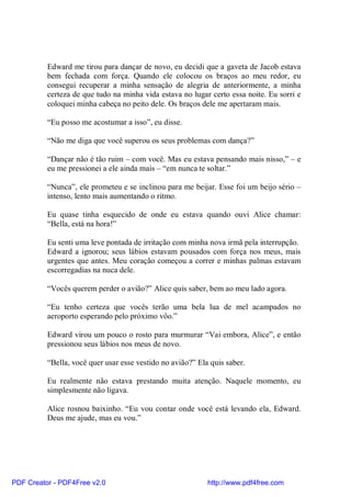 Edward me tirou para dançar de novo, eu decidi que a gaveta de Jacob estava
          bem fechada com força. Quando ele colocou os braços ao meu redor, eu
          consegui recuperar a minha sensação de alegria de anteriormente, a minha
          certeza de que tudo na minha vida estava no lugar certo essa noite. Eu sorri e
          coloquei minha cabeça no peito dele. Os braços dele me apertaram mais.

          “Eu posso me acostumar a isso”, eu disse.

          “Não me diga que você superou os seus problemas com dança?”

          “Dançar não é tão ruim – com você. Mas eu estava pensando mais nisso,” – e
          eu me pressionei a ele ainda mais – “em nunca te soltar.”

          “Nunca”, ele prometeu e se inclinou para me beijar. Esse foi um beijo sério –
          intenso, lento mais aumentando o ritmo.

          Eu quase tinha esquecido de onde eu estava quando ouvi Alice chamar:
          “Bella, está na hora!”

          Eu senti uma leve pontada de irritação com minha nova irmã pela interrupção.
          Edward a ignorou; seus lábios estavam pousados com força nos meus, mais
          urgentes que antes. Meu coração começou a correr e minhas palmas estavam
          escorregadias na nuca dele.

          “Vocês querem perder o avião?” Alice quis saber, bem ao meu lado agora.

          “Eu tenho certeza que vocês terão uma bela lua de mel acampados no
          aeroporto esperando pelo próximo vôo.”

          Edward virou um pouco o rosto para murmurar “Vai embora, Alice”, e então
          pressionou seus lábios nos meus de novo.

          “Bella, você quer usar esse vestido no avião?” Ela quis saber.

          Eu realmente não estava prestando muita atenção. Naquele momento, eu
          simplesmente não ligava.

          Alice rosnou baixinho. “Eu vou contar onde você está levando ela, Edward.
          Deus me ajude, mas eu vou.”




PDF Creator - PDF4Free v2.0                                 http://www.pdf4free.com
 