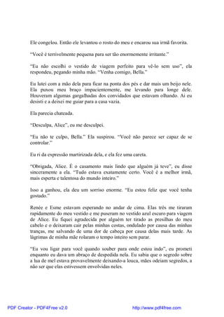Ele congelou. Então ele levantou o rosto do meu e encarou sua irmã favorita.

          “Você é terrivelmente pequena para ser tão enormemente irritante.”

          “Eu não escolhi o vestido de viagem perfeito para vê-lo sem uso”, ela
          respondeu, pegando minha mão. “Venha comigo, Bella.”

          Eu lutei com a mão dela para ficar na ponta dos pés e dar mais um beijo nele.
          Ela puxou meu braço impacientemente, me levando para longe dele.
          Houveram algumas gargalhadas dos convidados que estavam olhando. Ai eu
          desisti e a deixei me guiar para a casa vazia.

          Ela parecia chateada.

          “Desculpa, Alice”, eu me desculpei.

          “Eu não te culpo, Bella.” Ela suspirou. “Você não parece ser capaz de se
          controlar.”

          Eu ri da expressão martirizada dela, e ela fez uma careta.

          “Obrigada, Alice. É o casamento mais lindo que alguém já teve”, eu disse
          sinceramente a ela. “Tudo estava exatamente certo. Você é a melhor irmã,
          mais esperta e talentosa do mundo inteiro.”

          Isso a ganhou, ela deu um sorriso enorme. “Eu estou feliz que você tenha
          gostado.”

          Renée e Esme estavam esperando no andar de cima. Elas três me tiraram
          rapidamente do meu vestido e me puseram no vestido azul escuro para viagem
          de Alice. Eu fiquei agradecida por alguém ter tirado as presilhas do meu
          cabelo e o deixaram cair pelas minhas costas, ondulado por causa das minhas
          tranças, me salvando de uma dor de cabeça por causa delas mais tarde. As
          lágrimas de minha mãe rolaram o tempo inteiro sem parar.

          “Eu vou ligar para você quando souber para onde estou indo”, eu prometi
          enquanto eu dava um abraço de despedida nela. Eu sabia que o segredo sobre
          a lua de mel estava provavelmente deixando-a louca, mães odeiam segredos, a
          não ser que elas estivessem envolvidas neles.




PDF Creator - PDF4Free v2.0                                 http://www.pdf4free.com
 