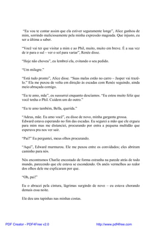 “Eu vou te contar assim que ela estiver seguramente longe”, Alice ganhou de
          mim, sorrindo maliciosamente pela minha expressão magoada. Que injusto, eu
          ser a última a saber.

          “Você vai ter que visitar a mim e ao Phil, muito, muito em breve. É a sua vez
          de ir para o sul – ver o sol para variar”, Renée disse.

          “Hoje não choveu”, eu lembrei ela, evitando o seu pedido.

          “Um milagre.”

          “Está tudo pronto”, Alice disse. “Suas malas estão no carro – Jasper vai trazê-
          lo.” Ela me puxou de volta em direção às escadas com Renée seguindo, ainda
          meio abraçada comigo.

          “Eu te amo, mãe”, eu sussurrei enquanto descíamos. “Eu estou muito feliz que
          você tenha o Phil. Cuidem um do outro.”

          “Eu te amo também, Bella, querida.”

          “Adeus, mãe. Eu amo você”, eu disse de novo, minha garganta grossa.
          Edward estava esperando no fim das escadas. Eu segurei a mão que ele ergueu
          para mim mas me distanciei, procurando por entra a pequena multidão que
          esperava pra nos ver sair.

          “Pai?” Eu perguntei, meus olhos procurando.

          “Aqui”, Edward murmurou. Ele me puxou entre os convidados; eles abriram
          caminho para nós.

          Nós encontramos Charlie encostado de forma estranha na parede atrás de todo
          mundo, parecendo que ele estava se escondendo. Os anéis vermelhos ao redor
          dos olhos dele me explicaram por que.

          “Oh, pai!”

          Eu o abracei pela cintura, lágrimas surgindo de novo – eu estava chorando
          demais essa noite.

          Ele deu uns tapinhas nas minhas costas.




PDF Creator - PDF4Free v2.0                                http://www.pdf4free.com
 