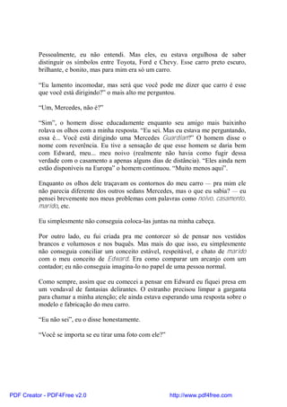 Pessoalmente, eu não entendi. Mas eles, eu estava orgulhosa de saber
          distinguir os símbolos entre Toyota, Ford e Chevy. Esse carro preto escuro,
          brilhante, e bonito, mas para mim era só um carro.

          “Eu lamento incomodar, mas será que você pode me dizer que carro é esse
          que você está dirigindo?” o mais alto me perguntou.

          “Um, Mercedes, não é?”

          “Sim”, o homem disse educadamente enquanto seu amigo mais baixinho
          rolava os olhos com a minha resposta. “Eu sei. Mas eu estava me perguntando,
          essa é... Você está dirigindo uma Mercedes Guardian?” O homem disse o
          nome com reverência. Eu tive a sensação de que esse homem se daria bem
          com Edward, meu... meu noivo (realmente não havia como fugir dessa
          verdade com o casamento a apenas alguns dias de distância). “Eles ainda nem
          estão disponíveis na Europa” o homem continuou. “Muito menos aqui”.

          Enquanto os olhos dele traçavam os contornos do meu carro — pra mim ele
          não parecia diferente dos outros sedans Mercedes, mas o que eu sabia? — eu
          pensei brevemente nos meus problemas com palavras como noivo, casamento,
          marido, etc.

          Eu simplesmente não conseguia coloca-las juntas na minha cabeça.

          Por outro lado, eu fui criada pra me contorcer só de pensar nos vestidos
          brancos e volumosos e nos buquês. Mas mais do que isso, eu simplesmente
          não conseguia conciliar um conceito estável, respeitável, e chato de marido
          com o meu conceito de Edward. Era como comparar um arcanjo com um
          contador; eu não conseguia imagina-lo no papel de uma pessoa normal.

          Como sempre, assim que eu comecei a pensar em Edward eu fiquei presa em
          um vendaval de fantasias delirantes. O estranho precisou limpar a garganta
          para chamar a minha atenção; ele ainda estava esperando uma resposta sobre o
          modelo e fabricação do meu carro.

          “Eu não sei”, eu o disse honestamente.

          “Você se importa se eu tirar uma foto com ele?”




PDF Creator - PDF4Free v2.0                                 http://www.pdf4free.com
 