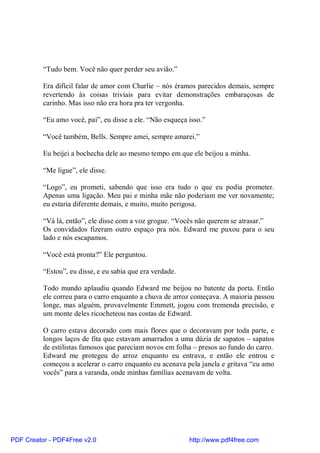 “Tudo bem. Você não quer perder seu avião.”

          Era difícil falar de amor com Charlie – nós éramos parecidos demais, sempre
          revertendo às coisas triviais para evitar demonstrações embaraçosas de
          carinho. Mas isso não era hora pra ter vergonha.

          “Eu amo você, pai”, eu disse a ele. “Não esqueça isso.”

          “Você também, Bells. Sempre amei, sempre amarei.”

          Eu beijei a bochecha dele ao mesmo tempo em que ele beijou a minha.

          “Me ligue”, ele disse.

          “Logo”, eu prometi, sabendo que isso era tudo o que eu podia prometer.
          Apenas uma ligação. Meu pai e minha mãe não poderiam me ver novamente;
          eu estaria diferente demais, e muito, muito perigosa.

          “Vá lá, então”, ele disse com a voz grogue. “Vocês não querem se atrasar.”
          Os convidados fizeram outro espaço pra nós. Edward me puxou para o seu
          lado e nós escapamos.

          “Você está pronta?” Ele perguntou.

          “Estou”, eu disse, e eu sabia que era verdade.

          Todo mundo aplaudiu quando Edward me beijou no batente da porta. Então
          ele correu para o carro enquanto a chuva de arroz começava. A maioria passou
          longe, mas alguém, provavelmente Emmett, jogou com tremenda precisão, e
          um monte deles ricocheteou nas costas de Edward.

          O carro estava decorado com mais flores que o decoravam por toda parte, e
          longos laços de fita que estavam amarrados a uma dúzia de sapatos – sapatos
          de estilistas famosos que pareciam novos em folha – presos ao fundo do carro.
          Edward me protegeu do arroz enquanto eu entrava, e então ele entrou e
          começou a acelerar o carro enquanto eu acenava pela janela e gritava “eu amo
          vocês” para a varanda, onde minhas famílias acenavam de volta.




PDF Creator - PDF4Free v2.0                                http://www.pdf4free.com
 