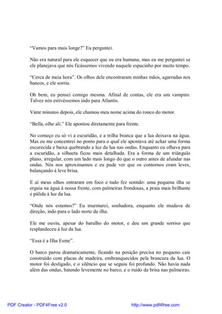 “Vamos para mais longe?” Eu perguntei.

          Não era natural para ele esquecer que eu era humana, mas eu me perguntei se
          ele planejava que nós ficássemos vivendo naquele espacinho por muito tempo.

          “Cerca de meia hora”. Os olhos dele encontraram minhas mãos, agarradas nos
          bancos, e ele sorriu.

          Oh bem, eu pensei comigo mesma. Afinal de contas, ele era um vampiro.
          Talvez nós estivéssemos indo para Atlantis.

          Vinte minutos depois, ele chamou meu nome acima do ronco do motor.

          “Bella, olhe ali.” Ele apontou diretamente para frente.

          No começo eu só vi a escuridão, e a trilha branca que a lua deixava na água.
          Mas eu me concentrei no ponto para o qual ele apontava até achar uma forma
          escurecida e baixa quebrando a luz da lua nas ondas. Enquanto eu olhava para
          a escuridão, a silhueta ficou mais detalhada. Era a forma de um triângulo
          plano, irregular, com um lado mais longo do que o outro antes de afundar nas
          ondas. Nós nos aproximamos e eu pude ver que os contornos eram leves,
          balançando à leve brisa.

          E aí meus olhos entraram em foco e tudo fez sentido: uma pequena ilha se
          erguia na água à nossa frente, com palmeiras frondosas, a praia mais brilhante
          e pálida à luz da lua.

          “Onde nós estamos?” Eu murmurei, sonhadora, enquanto ele mudava de
          direção, indo para o lado norte da ilha.

          Ele me ouviu, apesar do barulho do motor, e deu um grande sorriso que
          resplandeceu à luz da lua.

          “Essa é a Ilha Esme”.

          O barco parou dramaticamente, ficando na posição precisa no pequeno cais
          construído com placas de madeira, embranquecidos pela brancura da lua. O
          motor foi desligado, e o silêncio que se seguiu foi profundo. Não havia nada
          além das ondas, batendo levemente no barco, e o ruído da brisa nas palmeiras.




PDF Creator - PDF4Free v2.0                                 http://www.pdf4free.com
 