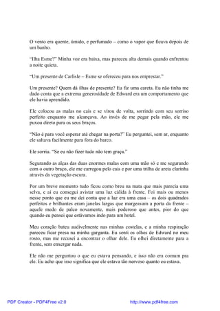 O vento era quente, úmido, e perfumado – como o vapor que ficava depois de
          um banho.

          “Ilha Esme?” Minha voz era baixa, mas pareceu alta demais quando enfrentou
          a noite quieta.

          “Um presente de Carlisle – Esme se ofereceu para nos emprestar.”

          Um presente? Quem dá ilhas de presente? Eu fiz uma careta. Eu não tinha me
          dado conta que a extrema generosidade de Edward era um comportamento que
          ele havia aprendido.

          Ele colocou as malas no cais e se virou de volta, sorrindo com seu sorriso
          perfeito enquanto me alcançava. Ao invés de me pegar pela mão, ele me
          puxou direto para os seus braços.

          “Não é para você esperar até chegar na porta?” Eu perguntei, sem ar, enquanto
          ele saltava facilmente para fora do barco.

          Ele sorriu. “Se eu não fizer tudo não tem graça.”

          Segurando as alças das duas enormes malas com uma mão só e me segurando
          com o outro braço, ele me carregou pelo cais e por uma trilha de areia clarinha
          através da vegetação escura.

          Por um breve momento tudo ficou como breu na mata que mais parecia uma
          selva, e ai eu consegui avistar uma luz cálida à frente. Foi mais ou menos
          nesse ponto que eu me dei conta que a luz era uma casa – os dois quadrados
          perfeitos e brilhantes eram janelas largas que margeavam a porta da frente –
          aquele medo de palco novamente, mais poderoso que antes, pior do que
          quando eu pensei que estávamos indo para um hotel.

          Meu coração bateu audivelmente nas minhas costelas, e a minha respiração
          pareceu ficar presa na minha garganta. Eu senti os olhos de Edward no meu
          rosto, mas me recusei a encontrar o olhar dele. Eu olhei diretamente para a
          frente, sem enxergar nada.

          Ele não me perguntou o que eu estava pensando, e isso não era comum pra
          ele. Eu acho que isso significa que ele estava tão nervoso quanto eu estava.




PDF Creator - PDF4Free v2.0                                   http://www.pdf4free.com
 