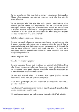 Ele pôs as malas no chão para abrir as portas – elas estavam destrancadas.
          Edward olhou para mim, esperando que eu encontrasse o olhar dele antes de
          passar pela porta.

          Ele me carregou pela casa, nós dois muito quietos, acendendo as luzes
          enquanto passava. Minha vaga impressão da casa foi que ela era grande
          demais para uma ilha tão pequena, e estranhamente familiar. Eu me acostumei
          ao esquema de cores pálidas que os Cullen preferiam; eu me sentia em casa.
          No entanto, eu não me foquei em coisas específicas. O violento pulso batendo
          nos meus ouvidos fazia tudo ficar distorcido.

          Então Edward parou e acendeu a última luz.

          O quarto era grande e branco, e a parede mais distante era praticamente feita
          de vidro – uma decoração padrão para os meus vampiros. Do lado de fora, a
          lua estava brilhando na areia branca e, apenas a alguns metros de distância da
          casa, as ondas brilhantes. Mas eu mal notei essa parte. Eu estava mais
          concentrada na cama absolutamente enorme no centro do quarto, com leves
          mosquiteiros pendurados.

          Edward me pôs no chão.

          “Eu... Eu vou pegar a bagagem.”

          O quarto era quente demais, mais pesado do que a noite tropical lá fora. Uma
          trilha de suor empapou a minha nuca. Eu caminhei para frente lentamente até
          que eu consegui erguer a mão e tocar o mosquiteiro opaco. Por algum motivo,
          eu precisava ter certeza de que tudo era real.

          Eu não ouvi Edward voltar. De repente, seus dedos gelados estavam
          acariciando a minha nuca, enxugando a transpiração.

          “É um pouco quente aqui”, ele disse como quem pedia desculpas. “Eu achei...
          que seria o melhor.”

          “Absolutamente”, eu murmurei por baixo do meu fôlego, e ele gargalhou. Era
          um som nervoso, raro para Edward.

          “Eu tentei pensar em tudo que pudesse tornar isso mais... fácil,” ele admitiu.




PDF Creator - PDF4Free v2.0                                  http://www.pdf4free.com
 