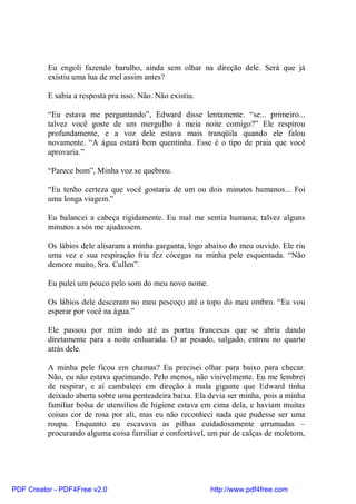 Eu engoli fazendo barulho, ainda sem olhar na direção dele. Será que já
          existiu uma lua de mel assim antes?

          E sabia a resposta pra isso. Não. Não existiu.

          “Eu estava me perguntando”, Edward disse lentamente. “se... primeiro...
          talvez você goste de um mergulho à meia noite comigo?” Ele respirou
          profundamente, e a voz dele estava mais tranqüila quando ele falou
          novamente. “A água estará bem quentinha. Esse é o tipo de praia que você
          aprovaria.”

          “Parece bom”, Minha voz se quebrou.

          “Eu tenho certeza que você gostaria de um ou dois minutos humanos... Foi
          uma longa viagem.”

          Eu balancei a cabeça rigidamente. Eu mal me sentia humana; talvez alguns
          minutos a sós me ajudassem.

          Os lábios dele alisaram a minha garganta, logo abaixo do meu ouvido. Ele riu
          uma vez e sua respiração fria fez cócegas na minha pele esquentada. “Não
          demore muito, Sra. Cullen”.

          Eu pulei um pouco pelo som do meu novo nome.

          Os lábios dele desceram no meu pescoço até o topo do meu ombro. “Eu vou
          esperar por você na água.”

          Ele passou por mim indo até as portas francesas que se abria dando
          diretamente para a noite enluarada. O ar pesado, salgado, entrou no quarto
          atrás dele.

          A minha pele ficou em chamas? Eu precisei olhar para baixo para checar.
          Não, eu não estava queimando. Pelo menos, não visivelmente. Eu me lembrei
          de respirar, e aí cambaleei em direção à mala gigante que Edward tinha
          deixado aberta sobre uma penteadeira baixa. Ela devia ser minha, pois a minha
          familiar bolsa de utensílios de higiene estava em cima dela, e haviam muitas
          coisas cor de rosa por ali, mas eu não reconheci nada que pudesse ser uma
          roupa. Enquanto eu escavava as pilhas cuidadosamente arrumadas –
          procurando alguma coisa familiar e confortável, um par de calças de moletom,




PDF Creator - PDF4Free v2.0                                http://www.pdf4free.com
 