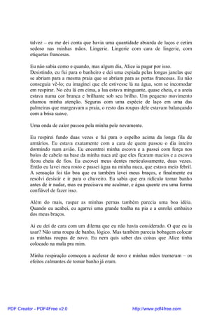 talvez – eu me dei conta que havia uma quantidade absurda de laços e cetim
          sedoso nas minhas mãos. Lingerie. Lingerie com cara de lingerie, com
          etiquetas francesas.

          Eu não sabia como e quando, mas algum dia, Alice ia pagar por isso.
          Desistindo, eu fui para o banheiro e dei uma espiada pelas longas janelas que
          se abriam para a mesma praia que se abriam para as portas francesas. Eu não
          conseguia vê-lo; eu imaginei que ele estivesse lá na água, sem se incomodar
          em respirar. No céu lá em cima, a lua estava minguante, quase cheia, e a areia
          estava numa cor branca e brilhante sob seu brilho. Um pequeno movimento
          chamou minha atenção. Seguras com uma espécie de laço em uma das
          palmeiras que margeavam a praia, o resto das roupas dele estavam balançando
          com a brisa suave.

          Uma onda de calor passou pela minha pele novamente.

          Eu respirei fundo duas vezes e fui para o espelho acima da longa fila de
          armários. Eu estava exatamente com a cara de quem passou o dia inteiro
          dormindo num avião. Eu encontrei minha escova e a passei com força nos
          bolos de cabelo na base da minha nuca até que eles ficaram macios e a escova
          ficou cheia de fios. Eu escovei meus dentes meticulosamente, duas vezes.
          Então eu lavei meu rosto e passei água na minha nuca, que estava meio febril.
          A sensação foi tão boa que eu também lavei meus braços, e finalmente eu
          resolvi desistir e ir para o chuveiro. Eu sabia que era ridículo tomar banho
          antes de ir nadar, mas eu precisava me acalmar, e água quente era uma forma
          confiável de fazer isso.

          Além do mais, raspar as minhas pernas também parecia uma boa idéia.
          Quando eu acabei, eu agarrei uma grande toalha na pia e a enrolei embaixo
          dos meus braços.

          Ai eu dei de cara com um dilema que eu não havia considerado. O que eu ia
          usar? Não uma roupa de banho, lógico. Mas também parecia bobagem colocar
          as minhas roupas de novo. Eu nem quis saber das coisas que Alice tinha
          colocado na mala pra mim.

          Minha respiração começou a acelerar de novo e minhas mãos tremeram – os
          efeitos calmantes de tomar banho já eram.




PDF Creator - PDF4Free v2.0                                http://www.pdf4free.com
 