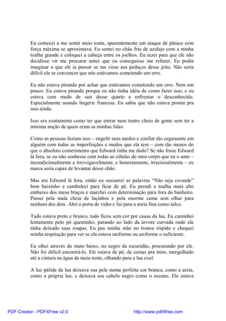 Eu comecei a me sentir meio tonta, aparentemente um ataque de pânico com
          força máxima se aproximava. Eu sentei no chão frio de azulejo com a minha
          toalha grande e coloquei a cabeça entre os joelhos. Eu rezei para que ele não
          decidisse vir me procurar antes que eu conseguisse me refazer. Eu podia
          imaginar o que ele ia pensar se me visse aos pedaços desse jeito. Não seria
          difícil ele se convencer que nós estávamos cometendo um erro.

          Eu não estava pirando por achar que estávamos cometendo um erro. Nem um
          pouco. Eu estava pirando porque eu não tinha idéia de como fazer isso, e eu
          estava com medo de sair desse quarto e enfrentar o desconhecido.
          Especialmente usando lingerie francesa. Eu sabia que não estava pronta pra
          isso ainda.

          Isso era exatamente como ter que entrar num teatro cheio de gente sem ter a
          mínima noção de quais eram as minhas falas.

          Como as pessoas faziam isso – engolir seus medos e confiar tão cegamente em
          alguém com todas as imperfeições e medos que ela tem – com tão menos do
          que o absoluto cometimento que Edward tinha me dado? Se não fosse Edward
          lá fora, se eu não soubesse com todas as células do meu corpo que eu o amo –
          incondicionalmente e irrevogavelmente, e honestamente, irracionalmente – eu
          nunca seria capaz de levantar desse chão.

          Mas era Edward lá fora, então eu sussurrei as palavras “Não seja covarde”
          bem baixinho e cambaleei para ficar de pé. Eu prendi a toalha mais alto
          embaixo dos meus braços e marchei com determinação para fora do banheiro.
          Passei pela mala cheia de laçinhos e pela enorme cama sem olhar para
          nenhum dos dois. Abri a porta de vidro e fui para a areia fina como talco.

          Tudo estava preto e branco, tudo ficou sem cor por causa da lua. Eu caminhei
          lentamente pelo pó quentinho, parando ao lado da árvore curvada onde ele
          tinha deixado suas roupas. Eu pus minha mão no tronco ríspido e chequei
          minha respiração para ver se ela estava uniforme ou uniforme o suficiente.

          Eu olhei através do mato baixo, no negro da escuridão, procurando por ele.
          Não foi difícil encontrá-lo. Ele estava de pé, de costas pra mim, mergulhado
          até a cintura na água da meia noite, olhando para a lua oval.

          A luz pálida da lua deixava sua pele numa perfeita cor branca, como a areia,
          como a própria lua, e deixava seu cabelo negro como o oceano. Ele estava




PDF Creator - PDF4Free v2.0                               http://www.pdf4free.com
 