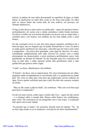 imóvel, as palmas de suas mãos descansando na superfície da água; as ondas
          baixas se quebravam ao redor dele, como se ele fosse uma pedra. Eu olhei
          para as suaves linhas das costas dele, de seus ombros, seu pescoço, seu
          formato indefectível...

          O fogo já não deixava mais rastros na minha pele – agora ele queimava lenta e
          profundamente; ele sumiu com a minha estranheza, minha tímida incerteza.
          Eu deixei a toalha cair sem hesitar deixando-a na árvore com as roupas dele, e
          caminhei para a luz branca; isso também me fez ficar pálida como a areia
          branca.

          Eu não conseguia ouviu os sons dos meus passos enquanto caminhava até a
          beira da água, mas eu imaginei que ele podia. Edward não se virou. Eu deixei
          as ondas gentis quebrarem aos meus pés, e descobri que ele estava certo sobre
          a temperatura – ela estava bem quentinha, como água de chuveiro. Eu entrei,
          caminhando cuidadosamente pelo chão invisível do oceano, mas a minha
          preocupação era desnecessária; a areia continuava perfeitamente suave, indo
          gentilmente na direção de Edward. Eu dei braçadas pela leve correnteza até
          estar ao lado dele, e então repousei minha mão gentilmente sobre a mão
          gelada dele que pairava sobre a água.

          “Lindo”, eu disse, olhando para a lua também.

          “É bonita”, ele disse, sem se impressionar. Ele virou lentamente pra me olhar;
          pequenas ondas acompanharam os movimentos dele e se quebravam na minha
          pele. Ele virou as mãos para cima para que pudéssemos uni-las embaixo da
          água. Estava quente suficiente para que a pele fria dele não causasse arrepios
          na minha.

           “Mas eu não usaria a palavra linda”, ele continuou. “Não com você bem aqui
          para fazer a comparação.”

          Eu dei um meio sorriso, então ergui a minha mão livre – agora ela não tremia
          – e a coloquei sobre o coração dele. Branco sobre branco; nós combinamos,
          para variar. Ele estremeceu só um pouquinho com o meu toque. A respiração
          dele agora estava mais ríspida.

          “Eu prometi que ia tentar”, ele sussurrou, ficando tenso de repente. “Se... Se
          eu fizer algo errado, se eu te machucar, você precisa me dizer imediatamente.”




PDF Creator - PDF4Free v2.0                                http://www.pdf4free.com
 