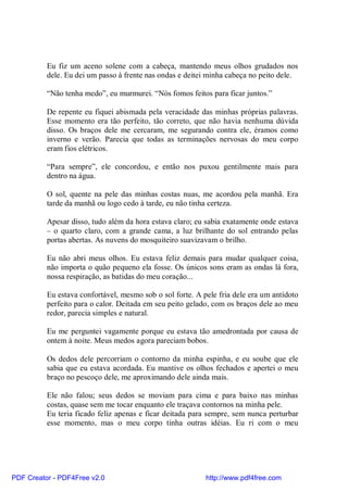 Eu fiz um aceno solene com a cabeça, mantendo meus olhos grudados nos
          dele. Eu dei um passo à frente nas ondas e deitei minha cabeça no peito dele.

          “Não tenha medo”, eu murmurei. “Nós fomos feitos para ficar juntos.”

          De repente eu fiquei abismada pela veracidade das minhas próprias palavras.
          Esse momento era tão perfeito, tão correto, que não havia nenhuma dúvida
          disso. Os braços dele me cercaram, me segurando contra ele, éramos como
          inverno e verão. Parecia que todas as terminações nervosas do meu corpo
          eram fios elétricos.

          “Para sempre”, ele concordou, e então nos puxou gentilmente mais para
          dentro na água.

          O sol, quente na pele das minhas costas nuas, me acordou pela manhã. Era
          tarde da manhã ou logo cedo à tarde, eu não tinha certeza.

          Apesar disso, tudo além da hora estava claro; eu sabia exatamente onde estava
          – o quarto claro, com a grande cama, a luz brilhante do sol entrando pelas
          portas abertas. As nuvens do mosquiteiro suavizavam o brilho.

          Eu não abri meus olhos. Eu estava feliz demais para mudar qualquer coisa,
          não importa o quão pequeno ela fosse. Os únicos sons eram as ondas lá fora,
          nossa respiração, as batidas do meu coração...

          Eu estava confortável, mesmo sob o sol forte. A pele fria dele era um antídoto
          perfeito para o calor. Deitada em seu peito gelado, com os braços dele ao meu
          redor, parecia simples e natural.

          Eu me perguntei vagamente porque eu estava tão amedrontada por causa de
          ontem à noite. Meus medos agora pareciam bobos.

          Os dedos dele percorriam o contorno da minha espinha, e eu soube que ele
          sabia que eu estava acordada. Eu mantive os olhos fechados e apertei o meu
          braço no pescoço dele, me aproximando dele ainda mais.

          Ele não falou; seus dedos se moviam para cima e para baixo nas minhas
          costas, quase sem me tocar enquanto ele traçava contornos na minha pele.
          Eu teria ficado feliz apenas e ficar deitada para sempre, sem nunca perturbar
          esse momento, mas o meu corpo tinha outras idéias. Eu ri com o meu




PDF Creator - PDF4Free v2.0                                http://www.pdf4free.com
 
