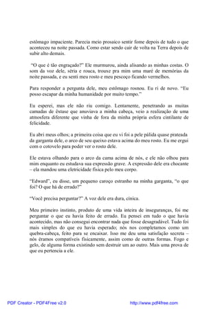 estômago impaciente. Parecia meio prosaico sentir fome depois de tudo o que
          aconteceu na noite passada. Como estar sendo cair de volta na Terra depois de
          subir alto demais.

           “O que é tão engraçado?” Ele murmurou, ainda alisando as minhas costas. O
          som da voz dele, séria e rouca, trouxe pra mim uma maré de memórias da
          noite passada, e eu senti meu rosto e meu pescoço ficando vermelhos.

          Para responder a pergunta dele, meu estômago rosnou. Eu ri de novo. “Eu
          posso escapar da minha humanidade por muito tempo.”

          Eu esperei, mas ele não riu comigo. Lentamente, penetrando as muitas
          camadas de êxtase que anuviava a minha cabeça, veio a realização de uma
          atmosfera diferente que vinha de fora da minha própria esfera cintilante de
          felicidade.

          Eu abri meus olhos; a primeira coisa que eu vi foi a pele pálida quase prateada
          da garganta dele, o arco de seu queixo estava acima do meu rosto. Eu me ergui
          com o cotovelo para poder ver o rosto dele.

          Ele estava olhando para o arco da cama acima de nós, e ele não olhou para
          mim enquanto eu estudava sua expressão grave. A expressão dele era chocante
          – ela mandou uma eletricidade física pelo meu corpo.

          “Edward”, eu disse, um pequeno caroço estranho na minha garganta, “o que
          foi? O que há de errado?”

          “Você precisa perguntar?” A voz dele era dura, cínica.

          Meu primeiro instinto, produto de uma vida inteira de inseguranças, foi me
          perguntar o que eu havia feito de errado. Eu pensei em tudo o que havia
          acontecido, mas não consegui encontrar nada que fosse desagradável. Tudo foi
          mais simples do que eu havia esperado; nós nos completamos como um
          quebra-cabeça, feito para se encaixar. Isso me deu uma satisfação secreta –
          nós éramos compatíveis fisicamente, assim como de outras formas. Fogo e
          gelo, de alguma forma existindo sem destruir um ao outro. Mais uma prova de
          que eu pertencia a ele.




PDF Creator - PDF4Free v2.0                                 http://www.pdf4free.com
 