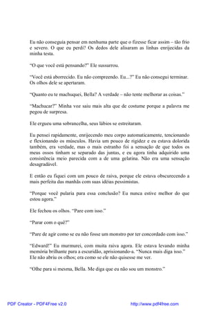 Eu não conseguia pensar em nenhuma parte que o fizesse ficar assim – tão frio
          e severo. O que eu perdi? Os dedos dele alisaram as linhas enrijecidas da
          minha testa.

          “O que você está pensando?” Ele sussurrou.

          “Você está aborrecido. Eu não compreendo. Eu...?” Eu não consegui terminar.
          Os olhos dele se apertaram.

          “Quanto eu te machuquei, Bella? A verdade – não tente melhorar as coisas.”

          “Machucar?” Minha voz saiu mais alta que de costume porque a palavra me
          pegou de surpresa.

          Ele ergueu uma sobrancelha, seus lábios se estreitaram.

          Eu pensei rapidamente, enrijecendo meu corpo automaticamente, tencionando
          e flexionando os músculos. Havia um pouco de rigidez e eu estava dolorida
          também, era verdade, mas o mais estranho foi a sensação de que todos os
          meus ossos tinham se separado das juntas, e eu agora tinha adquirido uma
          consistência meio parecida com a de uma gelatina. Não era uma sensação
          desagradável.

          E então eu fiquei com um pouco de raiva, porque ele estava obscurecendo a
          mais perfeita das manhãs com suas idéias pessimistas.

          “Porque você pularia para essa conclusão? Eu nunca estive melhor do que
          estou agora.”

          Ele fechou os olhos. “Pare com isso.”

          “Parar com o quê?”

          “Pare de agir como se eu não fosse um monstro por ter concordado com isso.”

          “Edward!” Eu murmurei, com muita raiva agora. Ele estava levando minha
          memória brilhante para a escuridão, aprisionando-a. “Nunca mais diga isso.”
          Ele não abriu os olhos; era como se ele não quisesse me ver.

          “Olhe para si mesma, Bella. Me diga que eu não sou um monstro.”




PDF Creator - PDF4Free v2.0                                http://www.pdf4free.com
 