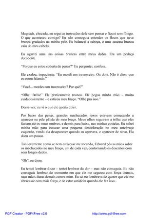 Magoada, chocada, eu segui as instruções dele sem pensar e fiquei sem fôlego.
          O que aconteceu comigo? Eu não conseguia entender os flocos que neve
          branca grudados na minha pele. Eu balancei a cabeça, e uma cascata branca
          caiu do meu cabelo.

          Eu agarrei uma das coisas brancas entre meus dedos. Era um pedaço
          decadente.

          “Porque eu estou coberta de penas?” Eu perguntei, confusa.

          Ele exalou, impaciente. “Eu mordi um travesseiro. Ou dois. Não é disso que
          eu estou falando.”

          “Você... mordeu um travesseiro? Por quê?”

          “Olhe, Bella!” Ele praticamente rosnou. Ele pegou minha mão – muito
          cuidadosamente – e esticou meu braço. “Olhe pra isso.”

          Dessa vez, eu vi o que ele queria dizer.

          Por baixo das penas, grandes machucados roxos estavam começando a
          aparecer na pele pálida do meu braço. Meus olhos seguiram a trilha que eles
          faziam até os meus ombros, e depois para baixo, nas minhas costelas. Eu soltei
          minha mão para cutucar uma pequena descoloração no meu antebraço
          esquerdo, vendo ela desaparecer quando eu apertava, e aparecer de novo. Ela
          doeu um pouco.

          Tão levemente como se nem estivesse me tocando, Edward pôs as mãos sobre
          os machucados no meu braço, um de cada vez, contornando os desenhos com
          seus longos dedos.

          “Oh”, eu disse.

          Eu tentei lembrar disso – tentei lembrar da dor – mas não conseguia. Eu não
          conseguia lembrar do momento em que ele me segurou com força demais,
          suas mãos duras demais contra mim. Eu só me lembrava de querer que ele me
          abraçasse com mais força, e de estar satisfeita quando ele fez isso...




PDF Creator - PDF4Free v2.0                                http://www.pdf4free.com
 