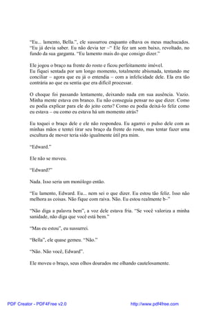 “Eu... lamento, Bella.”, ele sussurrou enquanto olhava os meus machucados.
          “Eu já devia saber. Eu não devia ter –“ Ele fez um som baixo, revoltado, no
          fundo da sua garganta. “Eu lamento mais do que consigo dizer.”

          Ele jogou o braço na frente do rosto e ficou perfeitamente imóvel.
          Eu fiquei sentada por um longo momento, totalmente abismada, tentando me
          conciliar – agora que eu já o entendia – com a infelicidade dele. Ela era tão
          contrária ao que eu sentia que era difícil processar.

          O choque foi passando lentamente, deixando nada em sua ausência. Vazio.
          Minha mente estava em branco. Eu não conseguia pensar no que dizer. Como
          eu podia explicar para ele do jeito certo? Como eu podia deixá-lo feliz como
          eu estava – ou como eu estava há um momento atrás?

          Eu toquei o braço dele e ele não respondeu. Eu agarrei o pulso dele com as
          minhas mãos e tentei tirar seu braço da frente do rosto, mas tentar fazer uma
          escultura de mover teria sido igualmente útil pra mim.

          “Edward.”

          Ele não se moveu.

          “Edward?”

          Nada. Isso seria um monólogo então.

          “Eu lamento, Edward. Eu... nem sei o que dizer. Eu estou tão feliz. Isso não
          melhora as coisas. Não fique com raiva. Não. Eu estou realmente b–”

          “Não diga a palavra bem”, a voz dele estava fria. “Se você valoriza a minha
          sanidade, não diga que você está bem.”

          “Mas eu estou”, eu sussurrei.

          “Bella”, ele quase gemeu. “Não.”

          “Não. Não você, Edward”.

          Ele moveu o braço, seus olhos dourados me olhando cautelosamente.




PDF Creator - PDF4Free v2.0                               http://www.pdf4free.com
 