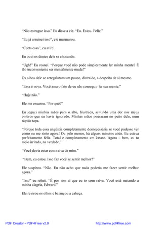 “Não estrague isso.” Eu disse a ele. “Eu. Estou. Feliz.”

          “Eu já arruinei isso”, ele murmurou.

          “Corta essa”, eu atirei.

          Eu ouvi os dentes dele se chocando.

          “Ugh!” Eu rosnei. “Porque você não pode simplesmente ler minha mente? É
          tão inconveniente ser mentalmente muda!”

          Os olhos dele se arregalaram um pouco, distraído, a despeito de si mesmo.

          “Essa é nova. Você ama o fato de eu não conseguir ler sua mente.”

          “Hoje não.”

          Ele me encarou. “Por quê?”

          Eu joguei minhas mãos para o alto, frustrada, sentindo uma dor nos meus
          ombros que eu havia ignorado. Minhas mãos pousaram no peito dele, num
          rápido tapa.

          “Porque toda essa angústia completamente desnecessária se você pudesse ver
          como eu me sinto agora! Ou pelo menos, há alguns minutos atrás. Eu estava
          perfeitamente feliz. Total e completamente em êxtase. Agora – bem, eu to
          meio irritada, na verdade.”

          “Você devia estar com raiva de mim.”

          “Bem, eu estou. Isso faz você se sentir melhor?”

          Ele suspirou. “Não. Eu não acho que nada poderia me fazer sentir melhor
          agora.”

          “Isso” eu rebati. “É por isso aí que eu to com raiva. Você está matando a
          minha alegria, Edward.”

          Ele revirou os olhos e balançou a cabeça.




PDF Creator - PDF4Free v2.0                                  http://www.pdf4free.com
 