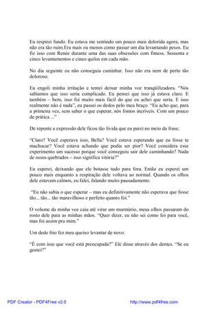 Eu respirei fundo. Eu estava me sentindo um pouco mais dolorida agora, mas
          não era tão ruim.Era mais ou menos como passar um dia levantando pesos. Eu
          fiz isso com Renée durante uma das suas obsessões com fitness. Sessenta e
          cinco levantamentos e cinco quilos em cada mão.

          No dia seguinte eu não conseguia caminhar. Isso não era nem de perto tão
          doloroso.

          Eu engoli minha irritação e tentei deixar minha voz tranqüilizadora. “Nós
          sabíamos que isso seria complicado. Eu pensei que isso já estava claro. E
          também – bem, isso foi muito mais fácil do que eu achei que seria. E isso
          realmente não é nada”, eu passei os dedos pelo meu braço. “Eu acho que, para
          a primeira vez, sem saber o que esperar, nós fomos incríveis. Com um pouco
          de prática ...”

          De repente a expressão dele ficou tão lívida que eu parei no meio da frase.

          “Claro? Você esperava isso, Bella? Você estava esperando que eu fosse te
          machucar? Você estava achando que podia ser pior? Você considera esse
          experimento um sucesso porque você conseguiu sair dele caminhando? Nada
          de ossos quebrados – isso significa vitória?”

          Eu esperei, deixando que ele botasse tudo para fora. Então eu esperei um
          pouco mais enquanto a respiração dele voltava ao normal. Quando os olhos
          dele estavam calmos, eu falei, falando muito pausadamente.

           “Eu não sabia o que esperar – mas eu definitivamente não esperava que fosse
          tão... tão... tão maravilhoso e perfeito quanto foi.”

          O volume da minha voz caiu até virar um murmúrio, meus olhos passaram do
          rosto dele para as minhas mãos. “Quer dizer, eu não sei como foi para você,
          mas foi assim pra mim.”

          Um dedo frio fez meu queixo levantar de novo.

          “É com isso que você está preocupada?” Ele disse através dos dentes. “Se eu
          gostei?”




PDF Creator - PDF4Free v2.0                                 http://www.pdf4free.com
 
