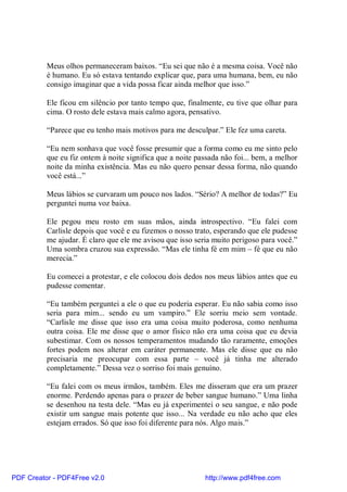 Meus olhos permaneceram baixos. “Eu sei que não é a mesma coisa. Você não
          é humano. Eu só estava tentando explicar que, para uma humana, bem, eu não
          consigo imaginar que a vida possa ficar ainda melhor que isso.”

          Ele ficou em silêncio por tanto tempo que, finalmente, eu tive que olhar para
          cima. O rosto dele estava mais calmo agora, pensativo.

          “Parece que eu tenho mais motivos para me desculpar.” Ele fez uma careta.

          “Eu nem sonhava que você fosse presumir que a forma como eu me sinto pelo
          que eu fiz ontem à noite significa que a noite passada não foi... bem, a melhor
          noite da minha existência. Mas eu não quero pensar dessa forma, não quando
          você está...”

          Meus lábios se curvaram um pouco nos lados. “Sério? A melhor de todas?” Eu
          perguntei numa voz baixa.

          Ele pegou meu rosto em suas mãos, ainda introspectivo. “Eu falei com
          Carlisle depois que você e eu fizemos o nosso trato, esperando que ele pudesse
          me ajudar. É claro que ele me avisou que isso seria muito perigoso para você.”
          Uma sombra cruzou sua expressão. “Mas ele tinha fé em mim – fé que eu não
          merecia.”

          Eu comecei a protestar, e ele colocou dois dedos nos meus lábios antes que eu
          pudesse comentar.

          “Eu também perguntei a ele o que eu poderia esperar. Eu não sabia como isso
          seria para mim... sendo eu um vampiro.” Ele sorriu meio sem vontade.
          “Carlisle me disse que isso era uma coisa muito poderosa, como nenhuma
          outra coisa. Ele me disse que o amor físico não era uma coisa que eu devia
          subestimar. Com os nossos temperamentos mudando tão raramente, emoções
          fortes podem nos alterar em caráter permanente. Mas ele disse que eu não
          precisaria me preocupar com essa parte – você já tinha me alterado
          completamente.” Dessa vez o sorriso foi mais genuíno.

          “Eu falei com os meus irmãos, também. Eles me disseram que era um prazer
          enorme. Perdendo apenas para o prazer de beber sangue humano.” Uma linha
          se desenhou na testa dele. “Mas eu já experimentei o seu sangue, e não pode
          existir um sangue mais potente que isso... Na verdade eu não acho que eles
          estejam errados. Só que isso foi diferente para nós. Algo mais.”




PDF Creator - PDF4Free v2.0                                http://www.pdf4free.com
 