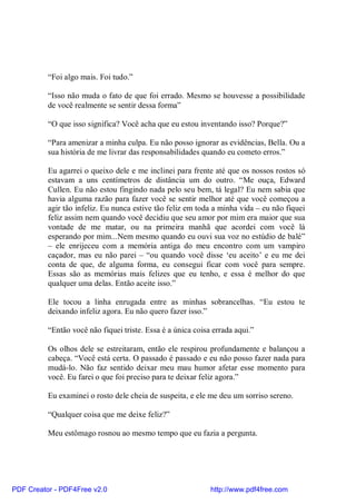 “Foi algo mais. Foi tudo.”

          “Isso não muda o fato de que foi errado. Mesmo se houvesse a possibilidade
          de você realmente se sentir dessa forma”

          “O que isso significa? Você acha que eu estou inventando isso? Porque?”

          “Para amenizar a minha culpa. Eu não posso ignorar as evidências, Bella. Ou a
          sua história de me livrar das responsabilidades quando eu cometo erros.”

          Eu agarrei o queixo dele e me inclinei para frente até que os nossos rostos só
          estavam a uns centímetros de distância um do outro. “Me ouça, Edward
          Cullen. Eu não estou fingindo nada pelo seu bem, tá legal? Eu nem sabia que
          havia alguma razão para fazer você se sentir melhor até que você começou a
          agir tão infeliz. Eu nunca estive tão feliz em toda a minha vida – eu não fiquei
          feliz assim nem quando você decidiu que seu amor por mim era maior que sua
          vontade de me matar, ou na primeira manhã que acordei com você lá
          esperando por mim...Nem mesmo quando eu ouvi sua voz no estúdio de balé”
          – ele enrijeceu com a memória antiga do meu encontro com um vampiro
          caçador, mas eu não parei – “ou quando você disse ‘eu aceito’ e eu me dei
          conta de que, de alguma forma, eu consegui ficar com você para sempre.
          Essas são as memórias mais felizes que eu tenho, e essa é melhor do que
          qualquer uma delas. Então aceite isso.”

          Ele tocou a linha enrugada entre as minhas sobrancelhas. “Eu estou te
          deixando infeliz agora. Eu não quero fazer isso.”

          “Então você não fiquei triste. Essa é a única coisa errada aqui.”

          Os olhos dele se estreitaram, então ele respirou profundamente e balançou a
          cabeça. “Você está certa. O passado é passado e eu não posso fazer nada para
          mudá-lo. Não faz sentido deixar meu mau humor afetar esse momento para
          você. Eu farei o que foi preciso para te deixar feliz agora.”

          Eu examinei o rosto dele cheia de suspeita, e ele me deu um sorriso sereno.

          “Qualquer coisa que me deixe feliz?”

          Meu estômago rosnou ao mesmo tempo que eu fazia a pergunta.




PDF Creator - PDF4Free v2.0                                  http://www.pdf4free.com
 