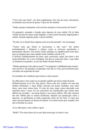 “Você está com fome”, ele disse rapidamente. Ele saiu da cama velozmente,
          levantando uma nuvem de penas. O que me fez lembrar.

          “Então, porque exatamente você resolveu arruinar os travesseiros de Esme?”

          Eu perguntei, sentando e tirando mais algumas do meu cabelo. Ele já tinha
          vestido um par de calças caqui folgadas, e estava perto da porta, bagunçando o
          cabelo, fazendo algumas penas voarem também.

          “Eu não sei se decidi fazer alguma coisa na noite passada”, ele resmungou.

          “Temos sorte que foram os travesseiros e não você.” Ele inalou
          profundamente e balançou a cabeça, como se estivesse expulsando o
          pensamento obscuro. Um sorriso muito autêntico se espalhou pelo rosto dele,
          mas eu imaginei que estava dando muito trabalho colocá-lo lá.
          E deslizei cuidadosamente da cama, mais consciente, agora, das dores e dos
          locais doloridos. Eu o ouvi resfolegar. Ele deu as costas pra mim, e suas mãos
          se fecharam nos punhos, os nós dos dedos ficando brancos.

          “Minha aparência é tão odiosa assim?” Eu perguntei, trabalhando para manter
          meu tom leve. Ele prendeu a respiração, mas não se virou, provavelmente para
          esconder sua expressão de mim.

          Eu caminhei até o banheiro para checar a mim mesma.

          Eu olhei para o meu corpo nu no grande espelho que ficava atrás da porta.
          Definitivamente eu já tive dias piores. Havia uma leve sombra em uma das
          minhas bochechas, e meus lábios estavam um pouco inchados, mas além
          disso, meu rosto estava bem. O resto do meu corpo estava decorado com
          manchas azuis e roxas. Eu me concentrei nos machucados que seriam mais
          difíceis de esconder – nos meus braços e nos meus ombros. Eles não estavam
          tão mal. Minha pele se refazia facilmente. Quando um machucado vinha a
          aparecer, eu geralmente já tinha esquecido como ele foi feito. É claro que
          estes estavam apenas em desenvolvimento. Eu estaria muito pior amanhã. Isso
          não ia facilitar as coisas.

          Aí eu olhei para o meu cabelo e gemi.

          “Bella?” Ele estava bem ali ao meu lado assim que eu emiti o som.




PDF Creator - PDF4Free v2.0                                http://www.pdf4free.com
 