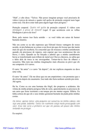 “Huh”, o alto disse. “Talvez. Não posso imaginar porque você precisaria de
          vidros á prova de mísseis e quatro mil quilos de proteção corporal num lugar
          como esse. Ela deve estar indo para algum lugar mais perigoso.”

          Proteção corporal. Quatro mil quilos de proteção corporal. E vidros com
          blindagem á prova de mísseis? Legal. O que aconteceu com as velhas
          blindagens á prova de tiros?

          Bom, pelo menos isso fazia sentido — se você tinha um senso de humor
          bastante doentio.

          Não era como se eu não esperasse que Edward tirasse vantagem do nosso
          acordo, só pra balancear as coisas a seu favor pra que ele tivesse que dar muito
          mais do que ele receberia. Eu concordei que ele trocasse a minha caminhonete
          quando ela precisasse de reparos, sem esperar que isso acontecesse tão em
          breve, é claro. Quando eu fui forçada a admitir que a minha caminhonete
          havia se transformado num tributo de metal aos Chevys clássicos, eu sabia que
          a idéia dele de troca ia me envergonhar. Tornar-me-ia foco de olhares e
          sussurros. Mas nem nas minhas imaginações mais obscuras eu previ que ele
          me compraria dois carros.

          O carro “de antes” e o carro “de depois”, ele me explicou enquanto eu dava
          uma volta.

          O carro “de antes”. Ele me disse que era um empréstimo e me prometeu que o
          devolveria depois do casamento. Isso tudo não fazia nenhum sentido pra mim.
          Até agora.

          Ha ha. Como eu era uma humana tão frágil, tão propensa a acidentes, tão
          vítima da minha própria perigosa falta de sorte, aparentemente eu precisava de
          um carro que fosse resistente a um tanque pra me manter segura. Hilário. Eu
          tinha certeza de que ele e seus irmãos gostaram bastante da piada pelas minhas
          costas.

          Ou talvez, apenas talvez, uma pequena voz sussurrou na minha cabeça, não
          seja uma piada, bobinha. Talvez ele realmente esteja muito preocupado com
          você. Essa não seria a primeira vez que ele passou um pouco dos limites
          tentando me proteger.

          Eu suspirei.




PDF Creator - PDF4Free v2.0                                 http://www.pdf4free.com
 