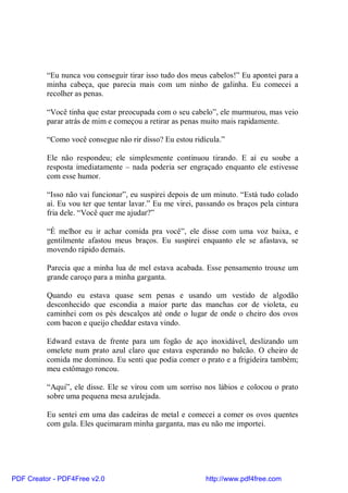 “Eu nunca vou conseguir tirar isso tudo dos meus cabelos!” Eu apontei para a
          minha cabeça, que parecia mais com um ninho de galinha. Eu comecei a
          recolher as penas.

          “Você tinha que estar preocupada com o seu cabelo”, ele murmurou, mas veio
          parar atrás de mim e começou a retirar as penas muito mais rapidamente.

          “Como você consegue não rir disso? Eu estou ridícula.”

          Ele não respondeu; ele simplesmente continuou tirando. E aí eu soube a
          resposta imediatamente – nada poderia ser engraçado enquanto ele estivesse
          com esse humor.

          “Isso não vai funcionar”, eu suspirei depois de um minuto. “Está tudo colado
          aí. Eu vou ter que tentar lavar.” Eu me virei, passando os braços pela cintura
          fria dele. “Você quer me ajudar?”

          “É melhor eu ir achar comida pra você”, ele disse com uma voz baixa, e
          gentilmente afastou meus braços. Eu suspirei enquanto ele se afastava, se
          movendo rápido demais.

          Parecia que a minha lua de mel estava acabada. Esse pensamento trouxe um
          grande caroço para a minha garganta.

          Quando eu estava quase sem penas e usando um vestido de algodão
          desconhecido que escondia a maior parte das manchas cor de violeta, eu
          caminhei com os pés descalços até onde o lugar de onde o cheiro dos ovos
          com bacon e queijo cheddar estava vindo.

          Edward estava de frente para um fogão de aço inoxidável, deslizando um
          omelete num prato azul claro que estava esperando no balcão. O cheiro de
          comida me dominou. Eu senti que podia comer o prato e a frigideira também;
          meu estômago roncou.

          “Aqui”, ele disse. Ele se virou com um sorriso nos lábios e colocou o prato
          sobre uma pequena mesa azulejada.

          Eu sentei em uma das cadeiras de metal e comecei a comer os ovos quentes
          com gula. Eles queimaram minha garganta, mas eu não me importei.




PDF Creator - PDF4Free v2.0                                http://www.pdf4free.com
 