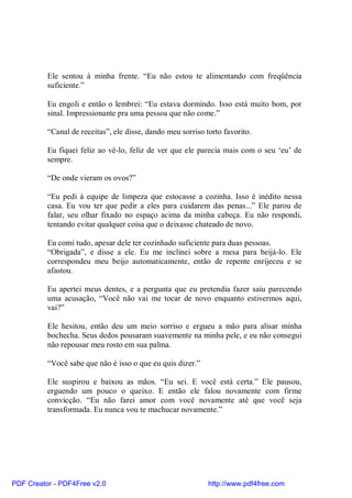 Ele sentou à minha frente. “Eu não estou te alimentando com freqüência
          suficiente.”

          Eu engoli e então o lembrei: “Eu estava dormindo. Isso está muito bom, por
          sinal. Impressionante pra uma pessoa que não come.”

          “Canal de receitas”, ele disse, dando meu sorriso torto favorito.

          Eu fiquei feliz ao vê-lo, feliz de ver que ele parecia mais com o seu ‘eu’ de
          sempre.

          “De onde vieram os ovos?”

          “Eu pedi à equipe de limpeza que estocasse a cozinha. Isso é inédito nessa
          casa. Eu vou ter que pedir a eles para cuidarem das penas...” Ele parou de
          falar, seu olhar fixado no espaço acima da minha cabeça. Eu não respondi,
          tentando evitar qualquer coisa que o deixasse chateado de novo.

          Eu comi tudo, apesar dele ter cozinhado suficiente para duas pessoas.
          “Obrigada”, e disse a ele. Eu me inclinei sobre a mesa para beijá-lo. Ele
          correspondeu meu beijo automaticamente, então de repente enrijeceu e se
          afastou.

          Eu apertei meus dentes, e a pergunta que eu pretendia fazer saiu parecendo
          uma acusação, “Você não vai me tocar de novo enquanto estivermos aqui,
          vai?”

          Ele hesitou, então deu um meio sorriso e ergueu a mão para alisar minha
          bochecha. Seus dedos pousaram suavemente na minha pele, e eu não consegui
          não repousar meu rosto em sua palma.

          “Você sabe que não é isso o que eu quis dizer.”

          Ele suspirou e baixou as mãos. “Eu sei. E você está certa.” Ele pausou,
          erguendo um pouco o queixo. E então ele falou novamente com firme
          convicção. “Eu não farei amor com você novamente até que você seja
          transformada. Eu nunca vou te machucar novamente.”




PDF Creator - PDF4Free v2.0                                  http://www.pdf4free.com
 