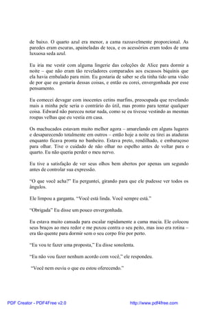 de baixo. O quarto azul era menor, a cama razoavelmente proporcional. As
          paredes eram escuras, apaineladas de teca, e os acessórios eram todos de uma
          luxuosa seda azul.

          Eu iria me vestir com alguma lingerie das coleções de Alice para dormir a
          noite – que não eram tão reveladores comparados aos escassos biquínis que
          ela havia embalado para mim. Eu gostaria de saber se ela tinha tido uma visão
          de por que eu gostaria dessas coisas, e então eu corei, envergonhada por esse
          pensamento.

          Eu comecei devagar com inocentes cetins marfins, preocupada que revelando
          mais a minha pele seria o contrário do útil, mas pronto para tentar qualquer
          coisa. Edward não pareceu notar nada, como se eu tivesse vestindo as mesmas
          roupas velhas que eu vestia em casa.

          Os machucados estavam muito melhor agora – amarelando em alguns lugares
          e desaparecendo totalmente em outros – então hoje a noite eu tirei as ataduras
          enquanto ficava pronta no banheiro. Estava preto, rendilhado, e embaraçoso
          para olhar. Tive o cuidado de não olhar no espelho antes de voltar para o
          quarto. Eu não queria perder o meu nervo.

          Eu tive a satisfação de ver seus olhos bem abertos por apenas um segundo
          antes de controlar sua expressão.

          “O que você acha?” Eu perguntei, girando para que ele pudesse ver todos os
          ângulos.

          Ele limpou a garganta. “Você está linda. Você sempre está.”

          “Obrigada” Eu disse um pouco envergonhada.

          Eu estava muito cansada para escalar rapidamente a cama macia. Ele colocou
          seus braços ao meu redor e me puxou contra o seu peito, mas isso era rotina –
          era tão quente para dormir sem o seu corpo frio por perto.

          “Eu vou te fazer uma proposta,” Eu disse sonolenta.

          “Eu não vou fazer nenhum acordo com você,” ele respondeu.

          “Você nem ouviu o que eu estou oferecendo.”




PDF Creator - PDF4Free v2.0                                http://www.pdf4free.com
 
