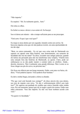 “Não importa.”

          Eu suspirei. “Ah. Eu realmente queria... bem.”

          Ele rolou os olhos.

          Eu fechei os meus e deixei a isca sentar ali. Eu bocejei.

          Isso só durou um minuto – não o tempo suficiente para eu me preocupar.

          “Está certo. O que é que você quer?”

          Eu rangi os meus dentes por um segundo, lutando contra um sorriso. Se
          houvesse alguma coisa que ele não pudesse resistir, era uma oportunidade de
          me dar algo.

          “Bem, eu estava pensando... Eu sei que essa coisa toda de Dartmouth era
          suposto ser apenas uma falsa história, mas honestamente, um semestre de
          faculdade não iria me matar” Eu disse, ecoando suas antigas palavras, quando
          ele tentou me persuadir para não me transformar uma vampira. “Charlie teria
          uma emoção fora das histórias de Dartmouth, eu aposto. Claro, pode ser
          embaraçoso se eu não puder manter o contato todos os cérebros. Ainda...
          dezoito, dezenove. Não é realmente uma grande diferença. Não é como se eu
          fosse chegar aos pés do corvo, no próximo ano.”

          Ele ficou em silêncio por um longo momento. Então, com uma voz baixa, ele
          disse, “Você poderia esperar. Você poderia ficar humana.”

          Eu deti a minha língua, deixando a oferta se afundar.

          “Por que você está fazendo isso comigo?” ele disse através dos seus dentes,
          seu tom de repente com raiva. “Já não é suficientemente difícil sem tudo
          isso?” Ele agarrou um punhado de cordões que estava franzido sobre minha
          coxa. Por um momento, pensei que ele ia rasgar a partir da costura. Então suas
          mãos relaxaram. “Isso não importa. Eu não vou fazer nenhum acordo com
          você.”

          “Eu quero ir à faculdade.”




PDF Creator - PDF4Free v2.0                                  http://www.pdf4free.com
 