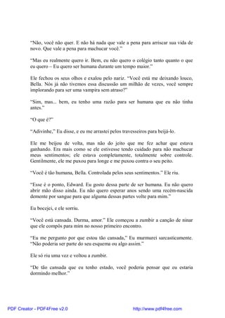 “Não, você não quer. E não há nada que vale a pena para arriscar sua vida de
          novo. Que vale a pena para machucar você.”

          “Mas eu realmente quero ir. Bem, eu não quero o colégio tanto quanto o que
          eu quero – Eu quero ser humana durante um tempo maior.”

          Ele fechou os seus olhos e exalou pelo nariz. “Você está me deixando louco,
          Bella. Nós já não tivemos essa discussão um milhão de vezes, você sempre
          implorando para ser uma vampira sem atraso?”

          “Sim, mas... bem, eu tenho uma razão para ser humana que eu não tinha
          antes.”

          “O que é?”

          “Adivinhe,” Eu disse, e eu me arrastei pelos travesseiros para beijá-lo.

          Ele me beijou de volta, mas não do jeito que me fez achar que estava
          ganhando. Era mais como se ele estivesse tendo cuidado para não machucar
          meus sentimentos; ele estava completamente, totalmente sobre controle.
          Gentilmente, ele me puxou para longe e me puxou contra o seu peito.

          “Você é tão humana, Bella. Controlada pelos seus sentimentos.” Ele riu.

          “Esse é o ponto, Edward. Eu gosto dessa parte de ser humana. Eu não quero
          abrir mão disso ainda. Eu não quero esperar anos sendo uma recém-nascida
          demente por sangue para que alguma dessas partes volte para mim.”

          Eu bocejei, e ele sorriu.

          “Você está cansada. Durma, amor.” Ele começou a zumbir a canção de ninar
          que ele compôs para mim no nosso primeiro encontro.

          “Eu me pergunto por que estou tão cansada,” Eu murmurei sarcasticamente.
          “Não poderia ser parte do seu esquema ou algo assim.”

          Ele só riu uma vez e voltou a zumbir.

          “De tão cansada que eu tenho estado, você poderia pensar que eu estaria
          dormindo melhor.”




PDF Creator - PDF4Free v2.0                                  http://www.pdf4free.com
 