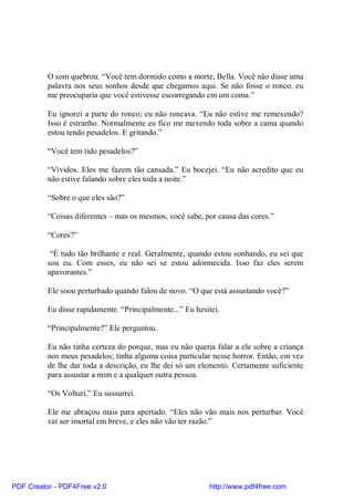O som quebrou. “Você tem dormido como a morte, Bella. Você não disse uma
          palavra nos seus sonhos desde que chegamos aqui. Se não fosse o ronco, eu
          me preocuparia que você estivesse escorregando em um coma.”

          Eu ignorei a parte do ronco; eu não roncava. “Eu não estive me remexendo?
          Isso é estranho. Normalmente eu fico me mexendo toda sobre a cama quando
          estou tendo pesadelos. E gritando.”

          “Você tem tido pesadelos?”

          “Vívidos. Eles me fazem tão cansada.” Eu bocejei. “Eu não acredito que eu
          não estive falando sobre eles toda a noite.”

          “Sobre o que eles são?”

          “Coisas diferentes – mas os mesmos, você sabe, por causa das cores.”

          “Cores?”

           “É tudo tão brilhante e real. Geralmente, quando estou sonhando, eu sei que
          sou eu. Com esses, eu não sei se estou adormecida. Isso faz eles serem
          apavorantes.”

          Ele soou perturbado quando falou de novo. “O que está assustando você?”

          Eu disse rapidamente. “Principalmente...” Eu hesitei.

          “Principalmente?” Ele perguntou.

          Eu não tinha certeza do porque, mas eu não queria falar a ele sobre a criança
          nos meus pesadelos; tinha alguma coisa particular nesse horror. Então, em vez
          de lhe dar toda a descrição, eu lhe dei só um elemento. Certamente suficiente
          para assustar a mim e a qualquer outra pessoa.

          “Os Volturi,” Eu sussurrei.

          Ele me abraçou mais para apertado. “Eles não vão mais nos perturbar. Você
          vai ser imortal em breve, e eles não vão ter razão.”




PDF Creator - PDF4Free v2.0                                http://www.pdf4free.com
 