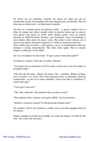 Eu deixei ele me confortar, sentindo um pouco de culpa por ele ter
          interpretado errado. Os pesadelos não eram daquele jeito, exatamente. Não era
          disso que eu tinha medo – eu tinha medo do garoto.

          Ele não era o mesmo garoto do primeiro sonho – o garoto vampiro com os
          olhos de sangue que estava sentado sobre as pessoas mortas que eu amava.
          Esse garoto com quem eu sonhei pelas últimas quatro vezes na semana
          passada era definitivamente humano; suas bochechas eram avermelhadas e
          seus amplos olhos eram um pouco verde. Mas como a outra criança, ele se
          mexeu com medo e desespero enquanto os Volturi se fechavam entre nós.
          Nesse sonho, que era tanto o velho quanto o novo, eu simplesmente tinha que
          proteger a criança desconhecida. Não tinha outra opção. Mas no mesmo
          tempo, eu sabia que eu iria falhar.

          Ele viu o desamparo no meu rosto. “O que eu posso fazer para ajudar?”

          Eu balancei a cabeça. “Eles são só sonhos, Edward.”

          “Você quer que eu cante para você? Eu canto a noite toda se isso for manter os
          pesadelos longe.”

          “Eles não são tão maus. Alguns são legais. Tão... coloridos. Debaixo d’água,
          com os peixes e os corais. Eles todos parecem como se realmente estivesse
          acontecendo – eu não sei se estou sonhando. Talvez essa ilha é o problema. É
          muito claro aqui.”

          “Você quer ir pra casa?”

          “Não. Não, ainda não. Nós podemos ficar um pouco mais?”

          “Nós podemos ficar o quanto você quiser, Bella,” ele me prometeu.

          “Quando o semestre começa? Eu não prestando atenção antes.”

          Ele suspirou. Talvez ele começou a zumbir, mas eu já tinha apagado antes de
          ter certeza.

          Depois, quando eu acordei na escuridão, foi como um choque. O sonho foi tão
          real... tão vívido, tão sensorial...




PDF Creator - PDF4Free v2.0                                http://www.pdf4free.com
 