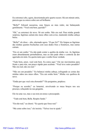 Eu estremeci alto, agora, desorientada pelo quarto escuro. Há um minuto atrás,
          parecia que eu estava sobre um sol brilhante.

          “Bella?” Edward sussurrou, seus braços ao meu redor, me balançando
          gentilmente. “Você está bem, querida?”

          “Oh,” eu estremeci de novo. Só um sonho. Não era real. Para minha grande
          surpresa, lágrimas caíram dos meus olhos sem aviso, mantendo minha cabeça
          baixa.

          “Bella!” ele disse – alto, alarmado agora. “O que foi?” Ele limpou as lágrimas
          das minhas quentes bochechas com seus dedos frios e frenéticos, mas outras
          caíram.

          “Era só um sonho.” Eu não pude conter a quebra da minha voz. As lágrimas
          eram absurdamente perturbadoras, mas eu não pude obter o controle da dor
          agarrada em mim. Eu queria tanto que o sonho fosse verdade.

          “Tudo bem, amor, você está bem. Eu estou aqui.” Ele me movimentou para
          frente e para trás, um pouco rápido para acalmar. “Você teve outro pesadelo?
          Não era real, não era real.”

          “Não era um pesadelo.” Eu balancei minha cabeça, esfregando as costas das
          minhas mãos nos meus olhos. “Era um sonho bom.” Minha voz quebrou de
          novo.

          “Então por que você esta chorando?” Ele perguntou, perplexo.

          “Porque eu acordei,” eu lamentei, envolvendo os meus braços nos seu
          pescoço, soluçando na sua garganta.

          Ele riu uma vez, mas o seu tom era tenso e preocupado.

          “Tudo está bem, Bella. Respire fundo.”

          “Era tão real,” eu chorei. “Eu queria que fosse real.”

          “Me conte sobre isso,” ele insistiu. “Talvez isso te ajude.”




PDF Creator - PDF4Free v2.0                                  http://www.pdf4free.com
 