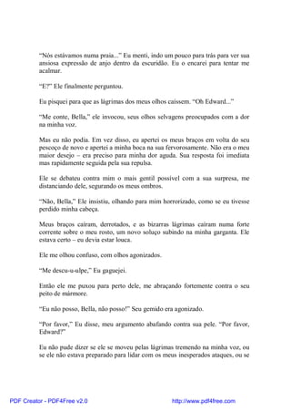 “Nós estávamos numa praia...” Eu menti, indo um pouco para trás para ver sua
          ansiosa expressão de anjo dentro da escuridão. Eu o encarei para tentar me
          acalmar.

          “E?” Ele finalmente perguntou.

          Eu pisquei para que as lágrimas dos meus olhos caíssem. “Oh Edward...”

          “Me conte, Bella,” ele invocou, seus olhos selvagens preocupados com a dor
          na minha voz.

          Mas eu não podia. Em vez disso, eu apertei os meus braços em volta do seu
          pescoço de novo e apertei a minha boca na sua fervorosamente. Não era o meu
          maior desejo – era preciso para minha dor aguda. Sua resposta foi imediata
          mas rapidamente seguida pela sua repulsa.

          Ele se debateu contra mim o mais gentil possível com a sua surpresa, me
          distanciando dele, segurando os meus ombros.

          “Não, Bella,” Ele insistiu, olhando para mim horrorizado, como se eu tivesse
          perdido minha cabeça.

          Meus braços caíram, derrotados, e as bizarras lágrimas caíram numa forte
          corrente sobre o meu rosto, um novo soluço subindo na minha garganta. Ele
          estava certo – eu devia estar louca.

          Ele me olhou confuso, com olhos agonizados.

          “Me descu-u-ulpe,” Eu gaguejei.

          Então ele me puxou para perto dele, me abraçando fortemente contra o seu
          peito de mármore.

          “Eu não posso, Bella, não posso!” Seu gemido era agonizado.

          “Por favor,” Eu disse, meu argumento abafando contra sua pele. “Por favor,
          Edward?”

          Eu não pude dizer se ele se moveu pelas lágrimas tremendo na minha voz, ou
          se ele não estava preparado para lidar com os meus inesperados ataques, ou se




PDF Creator - PDF4Free v2.0                               http://www.pdf4free.com
 