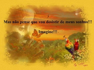 Mas não pense que vou desistir de meus sonhos!!!
Imagine!!!
 