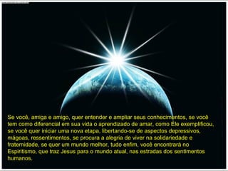 Se você, amiga e amigo, quer entender e ampliar seus conhecimentos, se vocêSe você, amiga e amigo, quer entender e ampliar seus conhecimentos, se você
tem como diferencial em sua vida o aprendizado de amar, como Ele exemplificou,tem como diferencial em sua vida o aprendizado de amar, como Ele exemplificou,
se você quer iniciar uma nova etapa, libertando-se de aspectos depressivos,se você quer iniciar uma nova etapa, libertando-se de aspectos depressivos,
mágoas, ressentimentos, se procura a alegria de viver na solidariedade emágoas, ressentimentos, se procura a alegria de viver na solidariedade e
fraternidade, se quer um mundo melhor, tudo enfim, você encontrará nofraternidade, se quer um mundo melhor, tudo enfim, você encontrará no
Espiritismo, que traz Jesus para o mundo atual, nas estradas dos sentimentosEspiritismo, que traz Jesus para o mundo atual, nas estradas dos sentimentos
humanos.humanos.
 