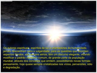 Os autores espirituais, espíritos de luz e orientadores da humanidade,Os autores espirituais, espíritos de luz e orientadores da humanidade,
jamais descambam para a vulgaridade, para as questões que abordamjamais descambam para a vulgaridade, para as questões que abordam
aspectos frívolos, são sempre sérios, têm um discurso elegante, visandoaspectos frívolos, são sempre sérios, têm um discurso elegante, visando
modificar o padrão vibratório comum, de grande parte da populaçãomodificar o padrão vibratório comum, de grande parte da população
mundial, através dos conceitos que emitem, possibilitando novas formas-mundial, através dos conceitos que emitem, possibilitando novas formas-
pensamento, hoje quase sempre cristalizadas nos vícios, perversões, ódiopensamento, hoje quase sempre cristalizadas nos vícios, perversões, ódio
e degradação.e degradação.
 