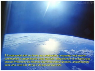 É fundamental abrir os livros aqui analisados e enquanto você estiverÉ fundamental abrir os livros aqui analisados e enquanto você estiver
conhecendo e apreendendo cada capítulo, mergulhando no universo queconhecendo e apreendendo cada capítulo, mergulhando no universo que
Manoel Philomeno de Miranda desvenda,Manoel Philomeno de Miranda desvenda,estará também, amanhecendoestará também, amanhecendo
para uma nova era, de luz e de paz.em sua vida.para uma nova era, de luz e de paz.em sua vida.
 