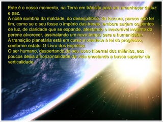 Este é o nosso momento, na Terra em trânsito para um amanhecer de luzEste é o nosso momento, na Terra em trânsito para um amanhecer de luz
e paz.e paz.
A noite sombria da maldade, do desequilíbrio, da loucura, parece não terA noite sombria da maldade, do desequilíbrio, da loucura, parece não ter
fim, como se o seu fosse o império das trevas, embora surjam os pontosfim, como se o seu fosse o império das trevas, embora surjam os pontos
de luz, de claridade que se expande, atestando o inexorável instante dode luz, de claridade que se expande, atestando o inexorável instante do
perene alvorecer, assinalando um novo tempo para a humanidade.perene alvorecer, assinalando um novo tempo para a humanidade.
A transição planetária está em curso e obedece à lei do progresso,A transição planetária está em curso e obedece à lei do progresso,
conforme estatui O Livro dos Espíritos.conforme estatui O Livro dos Espíritos.
O ser humano, despertando do seu sono hibernal dos milênios, aosO ser humano, despertando do seu sono hibernal dos milênios, aos
poucos deixa a horizontalidade da vida encetando a busca superior dapoucos deixa a horizontalidade da vida encetando a busca superior da
verticalidade.verticalidade.
 