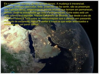Eis o momento decisivo, já não há mais tempo. A mudança é irreversível.Eis o momento decisivo, já não há mais tempo. A mudança é irreversível.
Todavia, um sopro renovador, forte, poderoso, se faz sentir, são as presençasTodavia, um sopro renovador, forte, poderoso, se faz sentir, são as presenças
dos Espíritos de luz, oxigenando as densas brumas que teimam em permanecer,dos Espíritos de luz, oxigenando as densas brumas que teimam em permanecer,
abrindo clareiras ensolaradas por todo o orbe terráqueo. Entre estes está umabrindo clareiras ensolaradas por todo o orbe terráqueo. Entre estes está um
vulto querido dos espíritas, Manoel Philomeno de Miranda, que desde o ano devulto querido dos espíritas, Manoel Philomeno de Miranda, que desde o ano de
2010 tem falado à Terra sobre as transformações que o planeta vem passando,2010 tem falado à Terra sobre as transformações que o planeta vem passando,
no intuito de esclarecer, instruir e alertar a todos os que estão sintonizados eno intuito de esclarecer, instruir e alertar a todos os que estão sintonizados e
anelando por um porvir melhor.anelando por um porvir melhor.
 