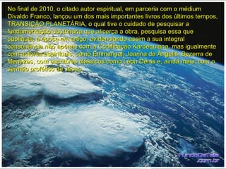 No final de 2010, o citado autor espiritual, em parceria com o médiumNo final de 2010, o citado autor espiritual, em parceria com o médium
Divaldo Franco, lançou um dos mais importantes livros dos últimos tempos,Divaldo Franco, lançou um dos mais importantes livros dos últimos tempos,
TRANSIÇÃO PLANETÁRIA, o qual tive o cuidado de pesquisar aTRANSIÇÃO PLANETÁRIA, o qual tive o cuidado de pesquisar a
fundamentação doutrinária que alicerça a obra, pesquisa essa quefundamentação doutrinária que alicerça a obra, pesquisa essa que
publiquei, à época em artigo, evidenciando assim a sua integralpubliquei, à época em artigo, evidenciando assim a sua integral
consonância não apenas com a Codificação Kardequiana, mas igualmenteconsonância não apenas com a Codificação Kardequiana, mas igualmente
com autores espirituais, como Emmanuel, Joanna de Ângelis, Bezerra decom autores espirituais, como Emmanuel, Joanna de Ângelis, Bezerra de
Menezes, com escritores clássicos como Léon Denis e, ainda mais: com oMenezes, com escritores clássicos como Léon Denis e, ainda mais: com o
sermão profético de Jesus.sermão profético de Jesus.
 