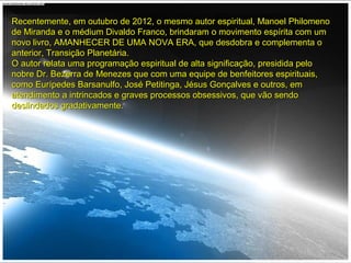 Recentemente, em outubro de 2012, o mesmo autor espiritual, Manoel PhilomenoRecentemente, em outubro de 2012, o mesmo autor espiritual, Manoel Philomeno
de Miranda e o médium Divaldo Franco, brindaram o movimento espírita com umde Miranda e o médium Divaldo Franco, brindaram o movimento espírita com um
novo livro, AMANHECER DE UMA NOVA ERA, que desdobra e complementa onovo livro, AMANHECER DE UMA NOVA ERA, que desdobra e complementa o
anterior, Transição Planetária.anterior, Transição Planetária.
O autor relata uma programação espiritual de alta significação, presidida peloO autor relata uma programação espiritual de alta significação, presidida pelo
nobre Dr. Bezerra de Menezes que com uma equipe de benfeitores espirituais,nobre Dr. Bezerra de Menezes que com uma equipe de benfeitores espirituais,
como Eurípedes Barsanulfo, José Petitinga, Jésus Gonçalves e outros, emcomo Eurípedes Barsanulfo, José Petitinga, Jésus Gonçalves e outros, em
atendimento a intrincados e graves processos obsessivos, que vão sendoatendimento a intrincados e graves processos obsessivos, que vão sendo
deslindados gradativamente.deslindados gradativamente.
 