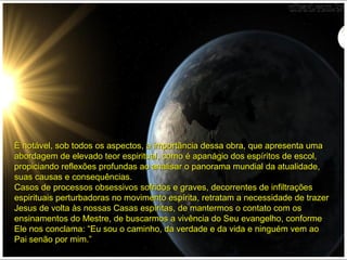 É notável, sob todos os aspectos, a importância dessa obra, que apresenta umaÉ notável, sob todos os aspectos, a importância dessa obra, que apresenta uma
abordagem de elevado teor espiritual, como é apanágio dos espíritos de escol,abordagem de elevado teor espiritual, como é apanágio dos espíritos de escol,
propiciando reflexões profundas ao analisar o panorama mundial da atualidade,propiciando reflexões profundas ao analisar o panorama mundial da atualidade,
suas causas e consequências.suas causas e consequências.
Casos de processos obsessivos sofridos e graves, decorrentes de infiltraçõesCasos de processos obsessivos sofridos e graves, decorrentes de infiltrações
espirituais perturbadoras no movimento espírita, retratam a necessidade de trazerespirituais perturbadoras no movimento espírita, retratam a necessidade de trazer
Jesus de volta às nossas Casas espíritas, de mantermos o contato com osJesus de volta às nossas Casas espíritas, de mantermos o contato com os
ensinamentos do Mestre, de buscarmos a vivência do Seu evangelho, conformeensinamentos do Mestre, de buscarmos a vivência do Seu evangelho, conforme
Ele nos conclama: “Eu sou o caminho, da verdade e da vida e ninguém vem aoEle nos conclama: “Eu sou o caminho, da verdade e da vida e ninguém vem ao
Pai senão por mim.”Pai senão por mim.”
 