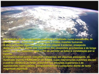 Um trabalho de impressionante atualidade é realizado numa cracolândia, deUm trabalho de impressionante atualidade é realizado numa cracolândia, de
grande cidade, mostrando as profundas e tristes mazelas humanas.grande cidade, mostrando as profundas e tristes mazelas humanas.
A obra apresenta algumas surpresas em relação à anterior, ensejandoA obra apresenta algumas surpresas em relação à anterior, ensejando
desfecho positivo diante dos meandros das obsessões gravíssimas e de longodesfecho positivo diante dos meandros das obsessões gravíssimas e de longo
curso, que não menciono aqui, a fim de permitir ao leitor a constatação por sicurso, que não menciono aqui, a fim de permitir ao leitor a constatação por si
mesmo.mesmo.
É imprescindível porém, ressaltar a presença, em algumas passagens, doÉ imprescindível porém, ressaltar a presença, em algumas passagens, do
iluminado espírito FRANCISCO DE ASSIS, cujas intervenções sublimes elevamiluminado espírito FRANCISCO DE ASSIS, cujas intervenções sublimes elevam
o padrão vibratório do leitor, trazendo-nos emoções superiores e deo padrão vibratório do leitor, trazendo-nos emoções superiores e de
suavíssimas repercussões, enriquecendo-nos o psiquismo diante de tantasuavíssimas repercussões, enriquecendo-nos o psiquismo diante de tanta
magnitude espiritual.magnitude espiritual.
 