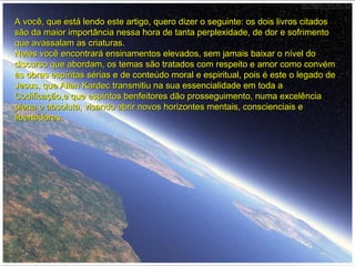 A você, que está lendo este artigo, quero dizer o seguinte: os dois livros citadosA você, que está lendo este artigo, quero dizer o seguinte: os dois livros citados
são da maior importância nessa hora de tanta perplexidade, de dor e sofrimentosão da maior importância nessa hora de tanta perplexidade, de dor e sofrimento
que avassalam as criaturas.que avassalam as criaturas.
Neles você encontrará ensinamentos elevados, sem jamais baixar o nível doNeles você encontrará ensinamentos elevados, sem jamais baixar o nível do
discurso que abordam, os temas são tratados com respeito e amor como convémdiscurso que abordam, os temas são tratados com respeito e amor como convém
às obras espíritas sérias e de conteúdo moral e espiritual, pois é este o legado deàs obras espíritas sérias e de conteúdo moral e espiritual, pois é este o legado de
Jesus, que Allan Kardec transmitiu na sua essencialidade em toda aJesus, que Allan Kardec transmitiu na sua essencialidade em toda a
Codificação,e que espíritos benfeitores dão prosseguimento, numa excelênciaCodificação,e que espíritos benfeitores dão prosseguimento, numa excelência
plena e absoluta, visando abrir novos horizontes mentais, conscienciais eplena e absoluta, visando abrir novos horizontes mentais, conscienciais e
libertadores.libertadores.
 